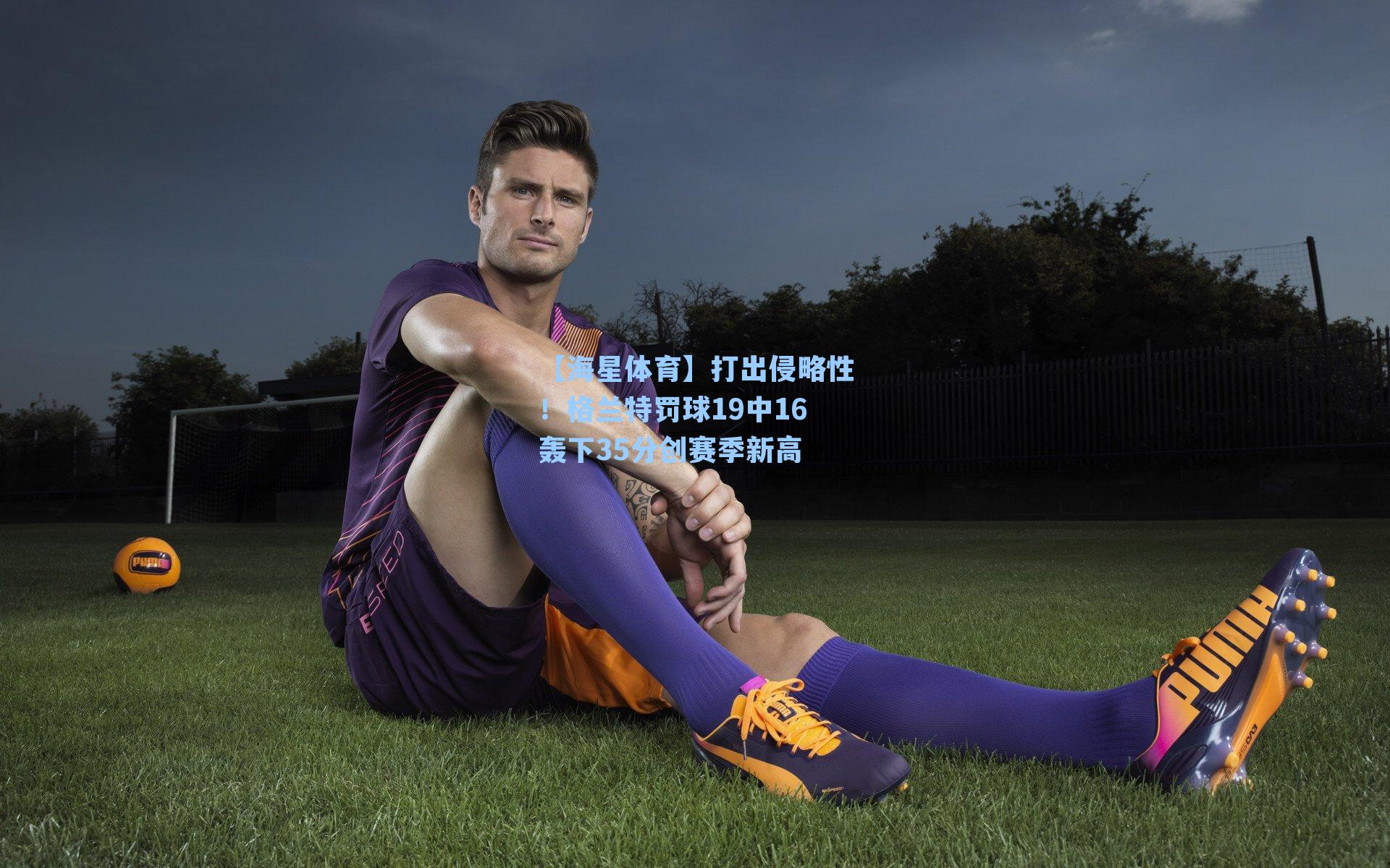 打出侵略性！格兰特罚球19中16轰下35分创赛季新高