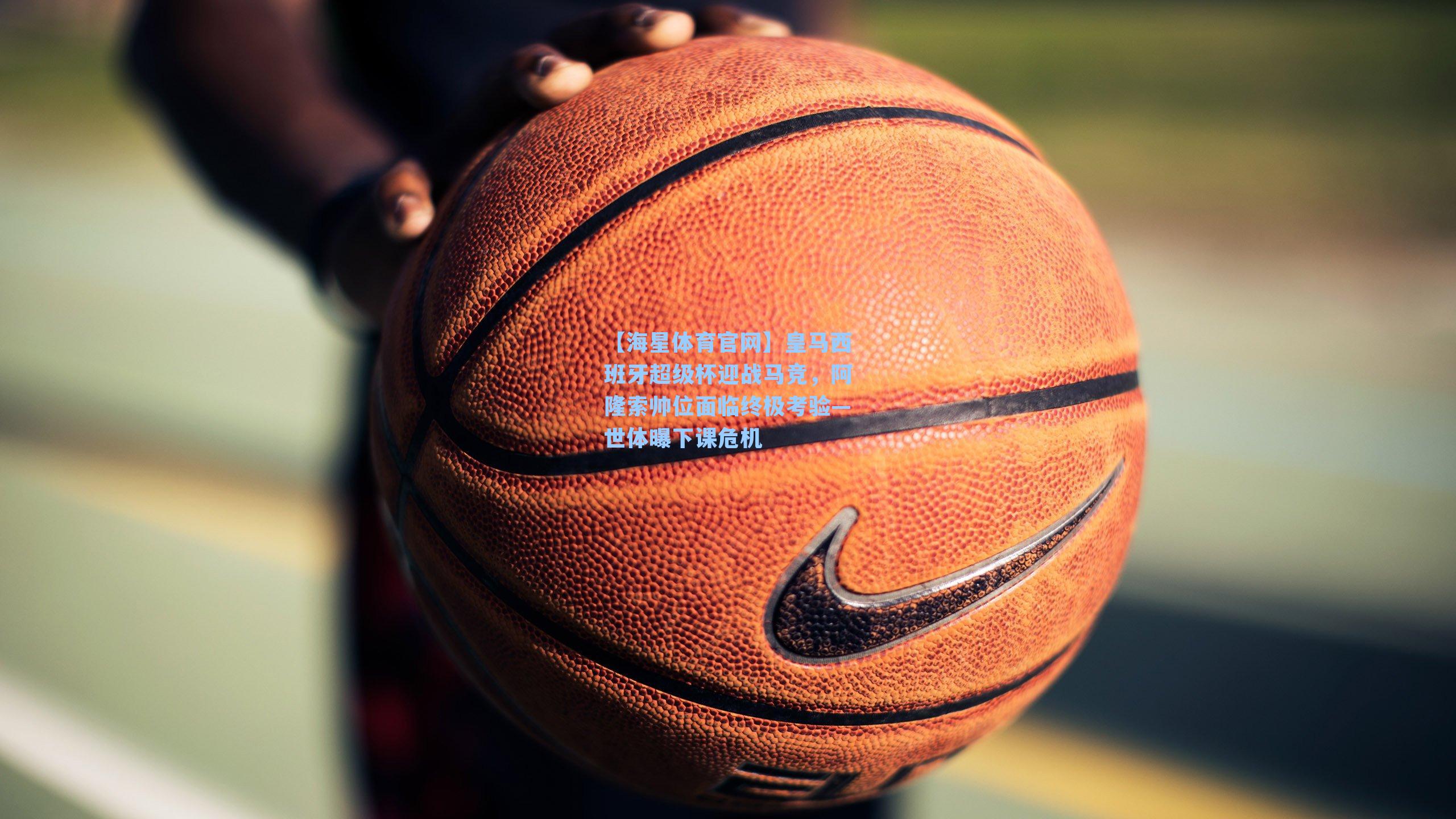 皇马西班牙超级杯迎战马竞，阿隆索帅位面临终极考验—世体曝下课危机